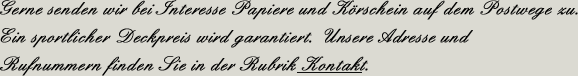 Gerne senden wir Ihnen bei Interesse Papiere und K&ouml;rschein auf dem Postwege zu. Ein sportlicher Deckpreis wird garantiert. Unsere Adresse und Rufnummern finden Sie in der Rubrik Kontakt.
